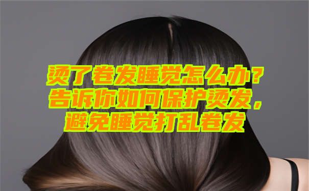 烫了卷发睡觉怎么办？告诉你如何保护烫发，避免睡觉打乱卷发