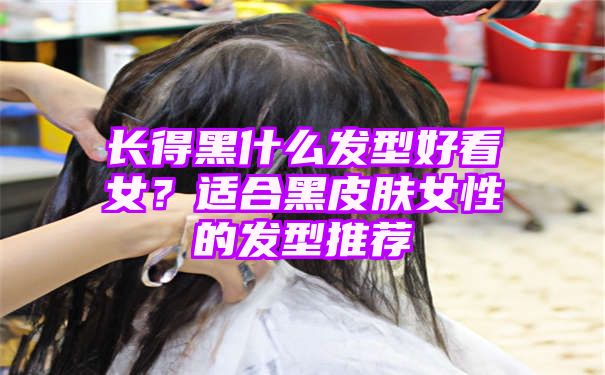 长得黑什么发型好看女？适合黑皮肤女性的发型推荐