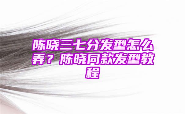 陈晓三七分发型怎么弄？陈晓同款发型教程