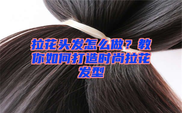 拉花头发怎么做？教你如何打造时尚拉花发型