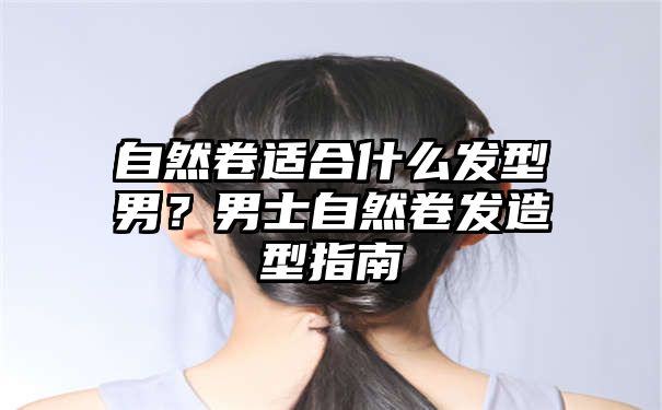 自然卷适合什么发型男？男士自然卷发造型指南