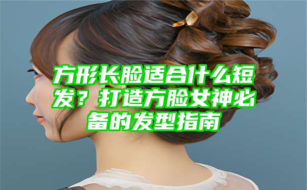 方形长脸适合什么短发？打造方脸女神必备的发型指南