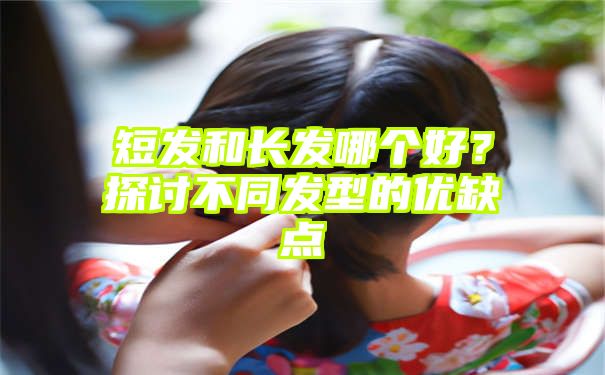 短发和长发哪个好？探讨不同发型的优缺点