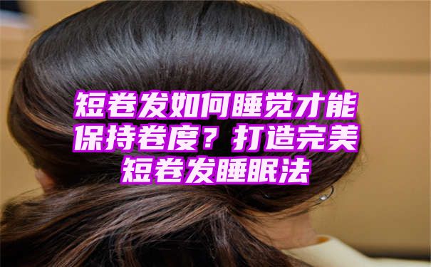 短卷发如何睡觉才能保持卷度？打造完美短卷发睡眠法