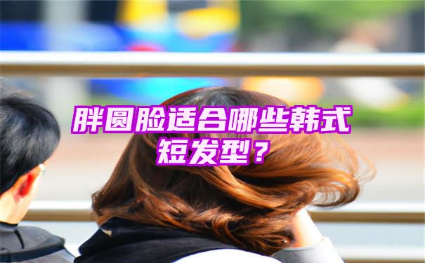 胖圆脸适合哪些韩式短发型？