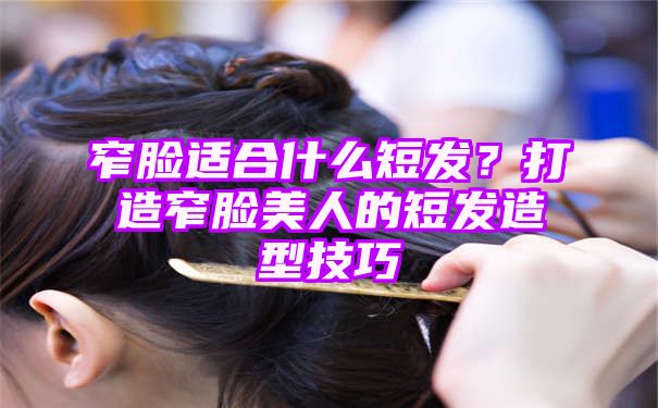 窄脸适合什么短发？打造窄脸美人的短发造型技巧