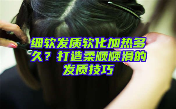 细软发质软化加热多久？打造柔顺顺滑的发质技巧