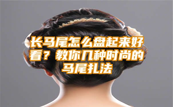 长马尾怎么盘起来好看？教你几种时尚的马尾扎法