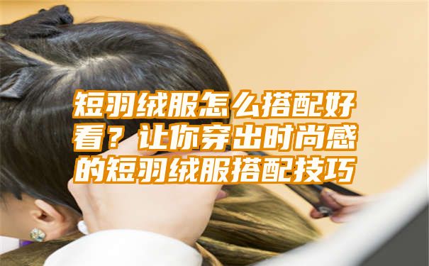 短羽绒服怎么搭配好看？让你穿出时尚感的短羽绒服搭配技巧