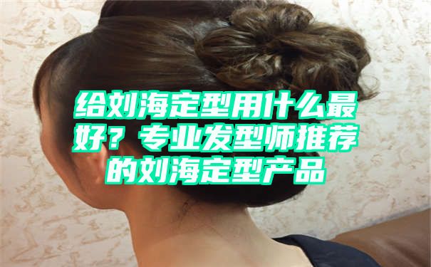 给刘海定型用什么最好？专业发型师推荐的刘海定型产品