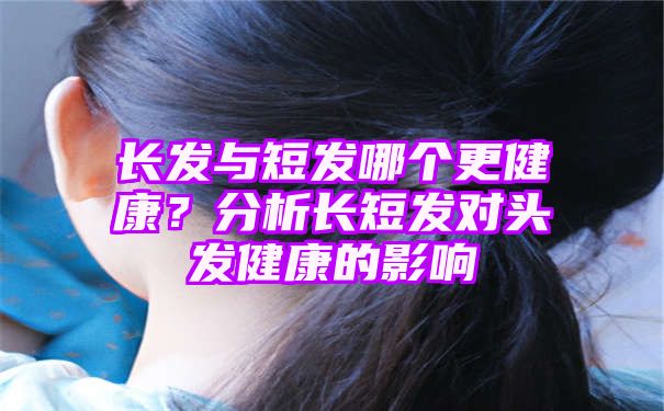 长发与短发哪个更健康？分析长短发对头发健康的影响