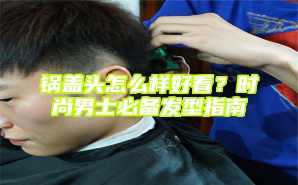 锅盖头怎么样好看？时尚男士必备发型指南