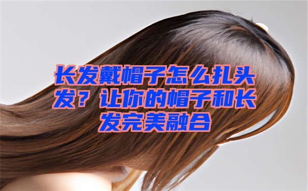 长发戴帽子怎么扎头发？让你的帽子和长发完美融合