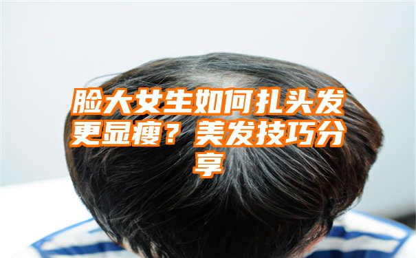 脸大女生如何扎头发更显瘦？美发技巧分享