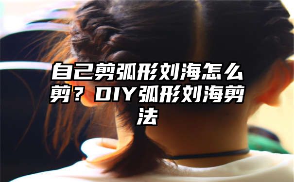 自己剪弧形刘海怎么剪？DIY弧形刘海剪法