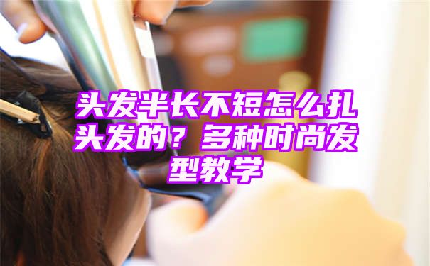 头发半长不短怎么扎头发的？多种时尚发型教学