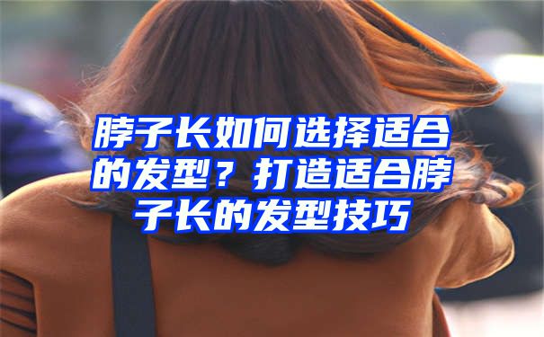 脖子长如何选择适合的发型？打造适合脖子长的发型技巧