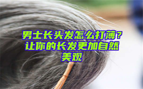 男士长头发怎么打薄？让你的长发更加自然美观