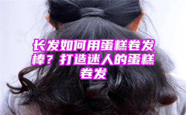 长发如何用蛋糕卷发棒？打造迷人的蛋糕卷发