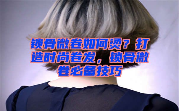 锁骨微卷如何烫？打造时尚卷发，锁骨微卷必备技巧