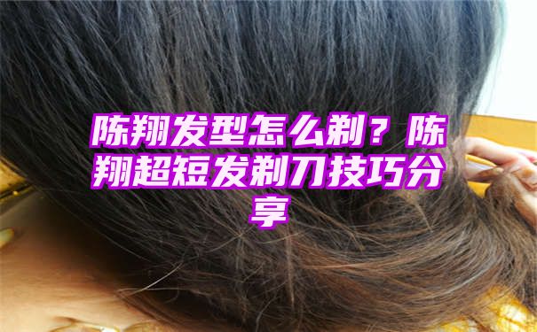 陈翔发型怎么剃？陈翔超短发剃刀技巧分享