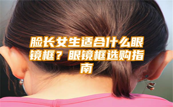 脸长女生适合什么眼镜框？眼镜框选购指南