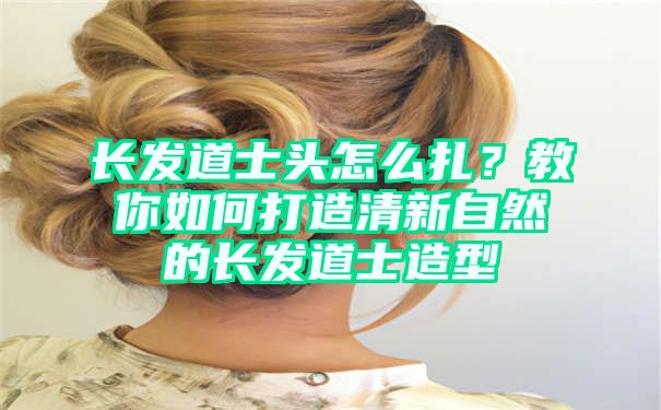 长发道士头怎么扎？教你如何打造清新自然的长发道士造型