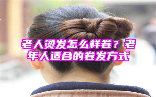 老人烫发怎么样卷？老年人适合的卷发方式