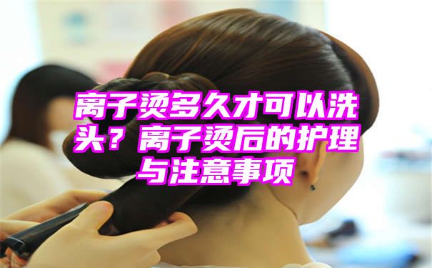 离子烫多久才可以洗头？离子烫后的护理与注意事项