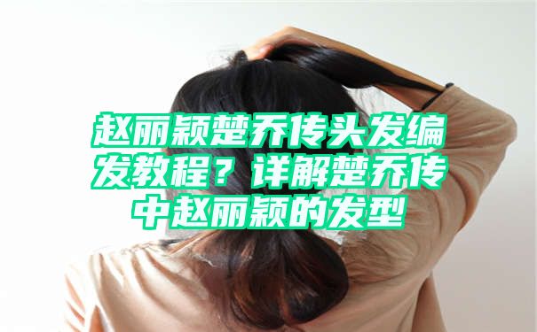 赵丽颖楚乔传头发编发教程？详解楚乔传中赵丽颖的发型