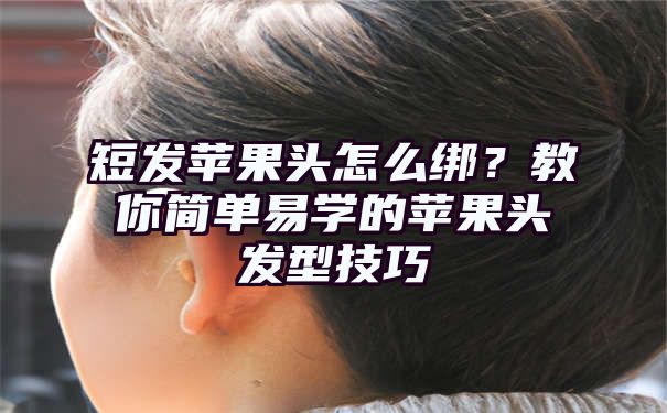 短发苹果头怎么绑？教你简单易学的苹果头发型技巧