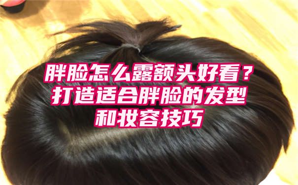 胖脸怎么露额头好看？打造适合胖脸的发型和妆容技巧