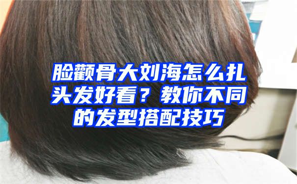 脸颧骨大刘海怎么扎头发好看？教你不同的发型搭配技巧