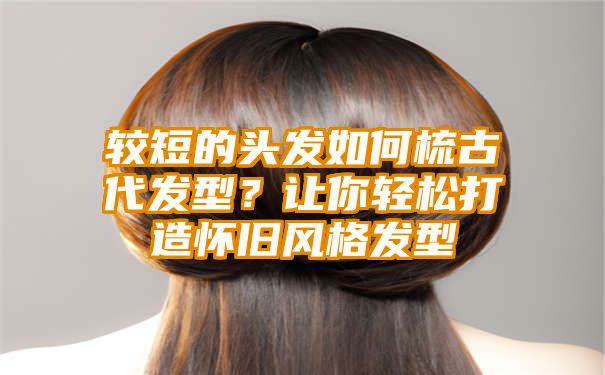 较短的头发如何梳古代发型？让你轻松打造怀旧风格发型