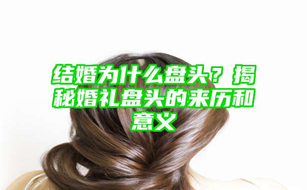 结婚为什么盘头？揭秘婚礼盘头的来历和意义