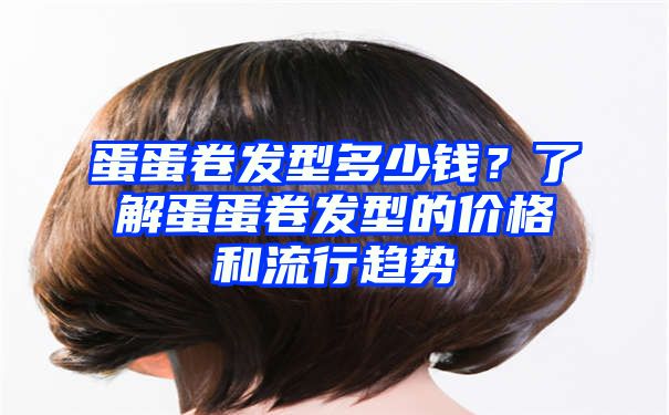 蛋蛋卷发型多少钱？了解蛋蛋卷发型的价格和流行趋势