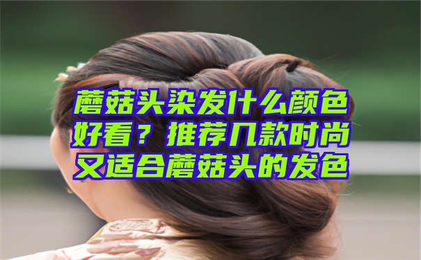 蘑菇头染发什么颜色好看？推荐几款时尚又适合蘑菇头的发色