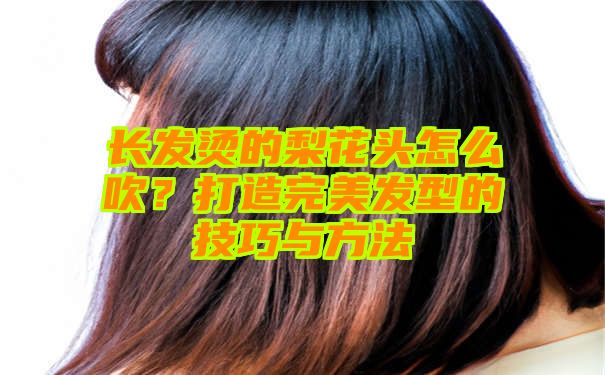 长发烫的梨花头怎么吹？打造完美发型的技巧与方法