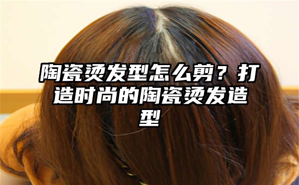 陶瓷烫发型怎么剪？打造时尚的陶瓷烫发造型