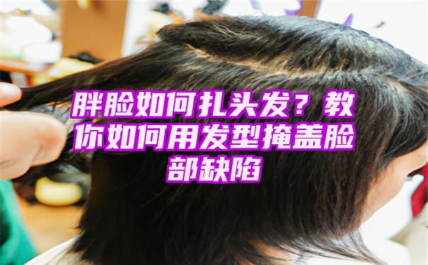 胖脸如何扎头发？教你如何用发型掩盖脸部缺陷