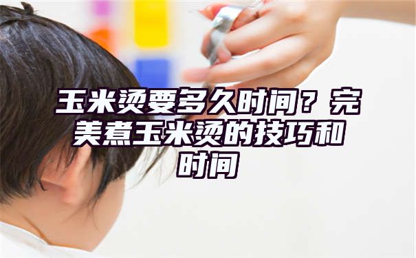 玉米烫要多久时间？完美煮玉米烫的技巧和时间