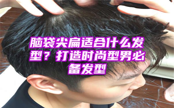 脑袋尖扁适合什么发型？打造时尚型男必备发型