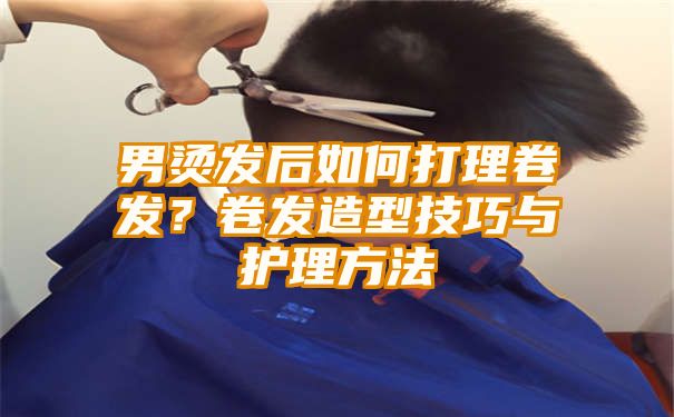 男烫发后如何打理卷发？卷发造型技巧与护理方法