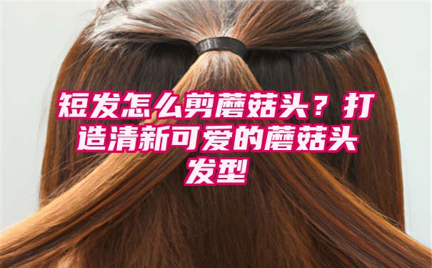 短发怎么剪蘑菇头？打造清新可爱的蘑菇头发型