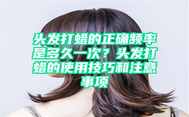 头发打蜡的正确频率是多久一次？头发打蜡的使用技巧和注意事项