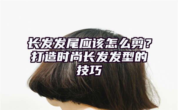 长发发尾应该怎么剪？打造时尚长发发型的技巧