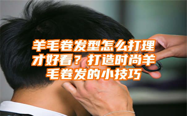 羊毛卷发型怎么打理才好看？打造时尚羊毛卷发的小技巧