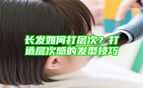 长发如何打层次？打造层次感的发型技巧