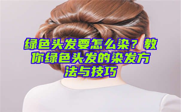 绿色头发要怎么染？教你绿色头发的染发方法与技巧