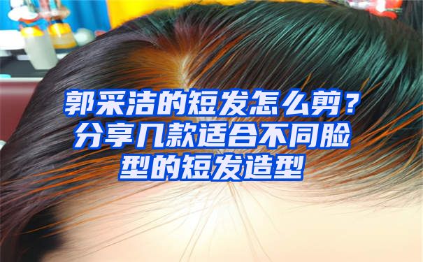 郭采洁的短发怎么剪？分享几款适合不同脸型的短发造型